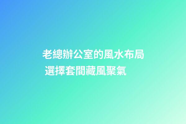 老總辦公室的風水布局 選擇套間藏風聚氣